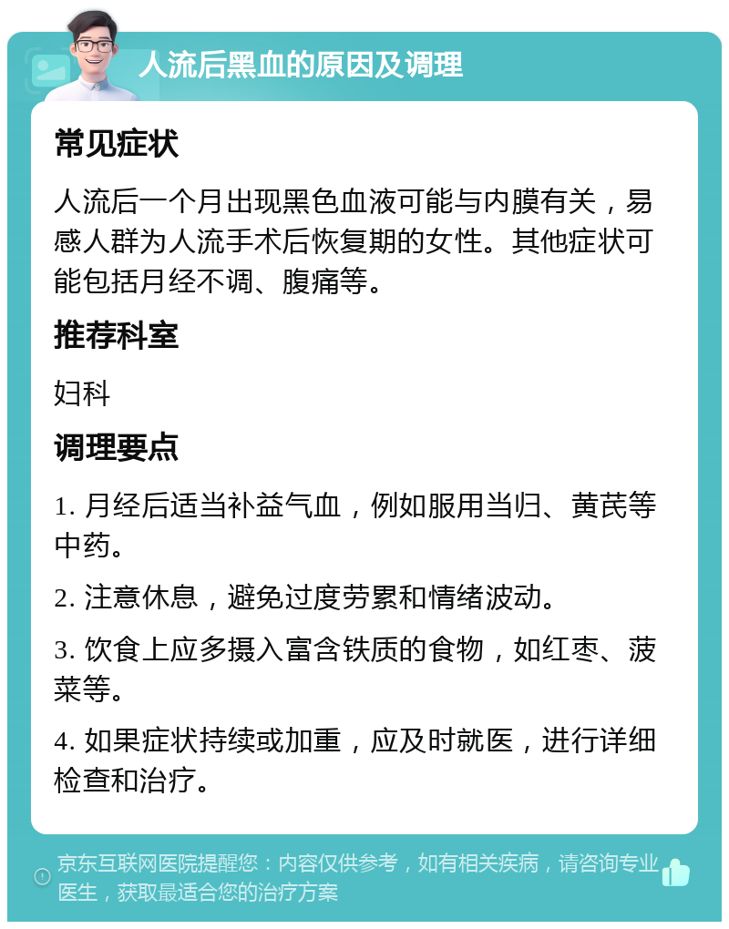 人流后黑血的原因及调理 常见症状 人流后一个月出现黑色血液可能与内膜有关，易感人群为人流手术后恢复期的女性。其他症状可能包括月经不调、腹痛等。 推荐科室 妇科 调理要点 1. 月经后适当补益气血，例如服用当归、黄芪等中药。 2. 注意休息，避免过度劳累和情绪波动。 3. 饮食上应多摄入富含铁质的食物，如红枣、菠菜等。 4. 如果症状持续或加重，应及时就医，进行详细检查和治疗。