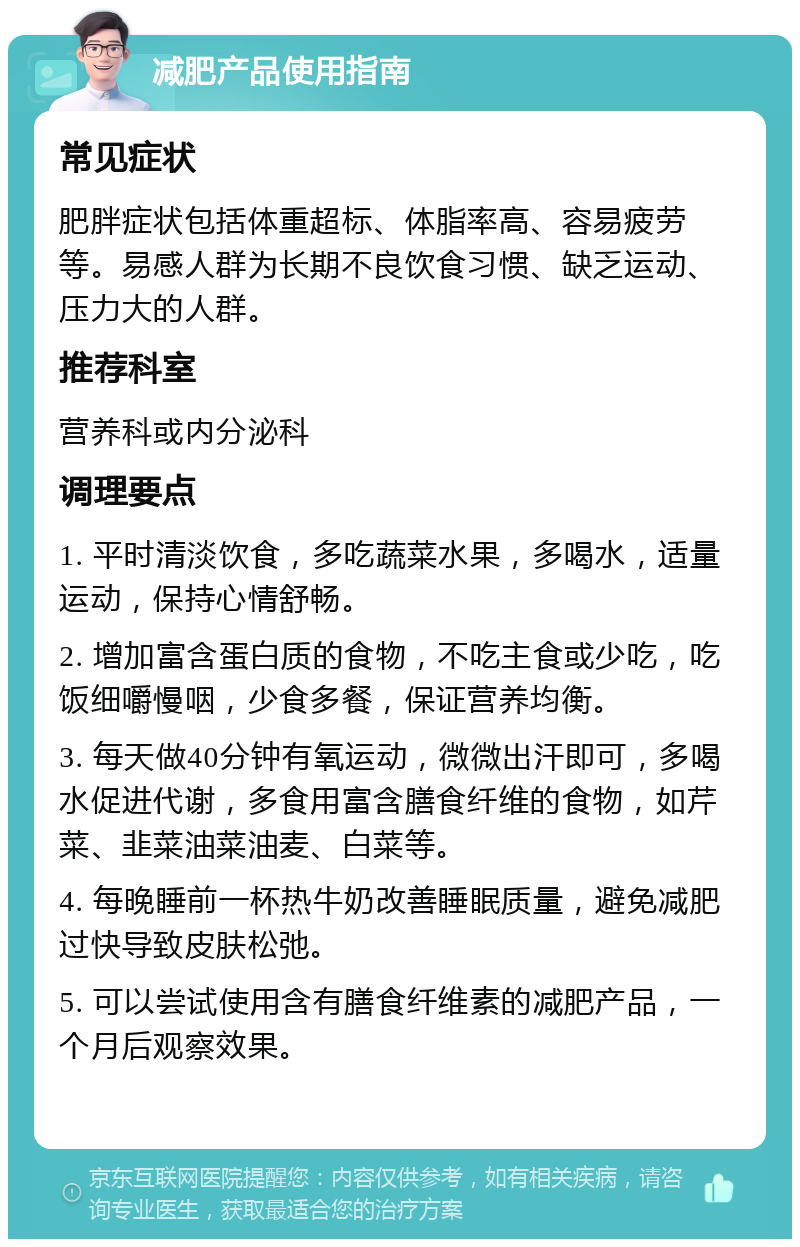 减肥产品使用指南 常见症状 肥胖症状包括体重超标、体脂率高、容易疲劳等。易感人群为长期不良饮食习惯、缺乏运动、压力大的人群。 推荐科室 营养科或内分泌科 调理要点 1. 平时清淡饮食，多吃蔬菜水果，多喝水，适量运动，保持心情舒畅。 2. 增加富含蛋白质的食物，不吃主食或少吃，吃饭细嚼慢咽，少食多餐，保证营养均衡。 3. 每天做40分钟有氧运动，微微出汗即可，多喝水促进代谢，多食用富含膳食纤维的食物，如芹菜、韭菜油菜油麦、白菜等。 4. 每晚睡前一杯热牛奶改善睡眠质量，避免减肥过快导致皮肤松弛。 5. 可以尝试使用含有膳食纤维素的减肥产品，一个月后观察效果。