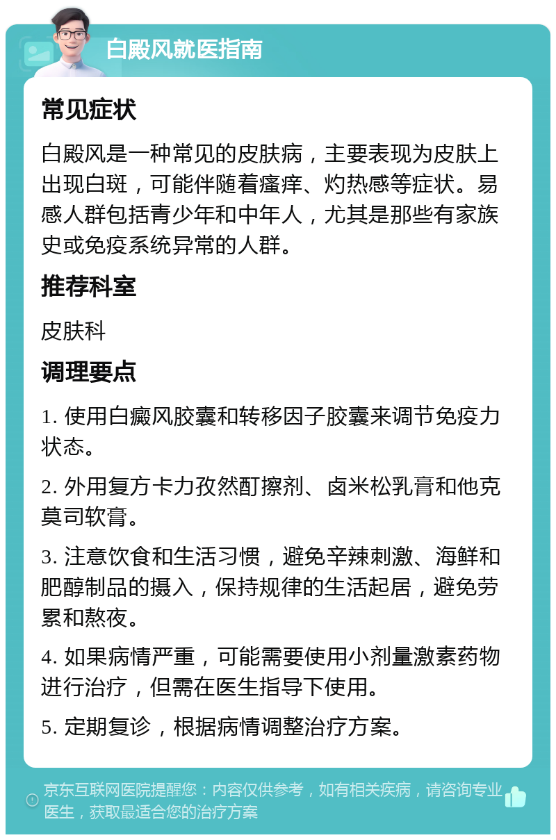 白殿风就医指南 常见症状 白殿风是一种常见的皮肤病，主要表现为皮肤上出现白斑，可能伴随着瘙痒、灼热感等症状。易感人群包括青少年和中年人，尤其是那些有家族史或免疫系统异常的人群。 推荐科室 皮肤科 调理要点 1. 使用白癜风胶囊和转移因子胶囊来调节免疫力状态。 2. 外用复方卡力孜然酊擦剂、卤米松乳膏和他克莫司软膏。 3. 注意饮食和生活习惯，避免辛辣刺激、海鲜和肥醇制品的摄入，保持规律的生活起居，避免劳累和熬夜。 4. 如果病情严重，可能需要使用小剂量激素药物进行治疗，但需在医生指导下使用。 5. 定期复诊，根据病情调整治疗方案。