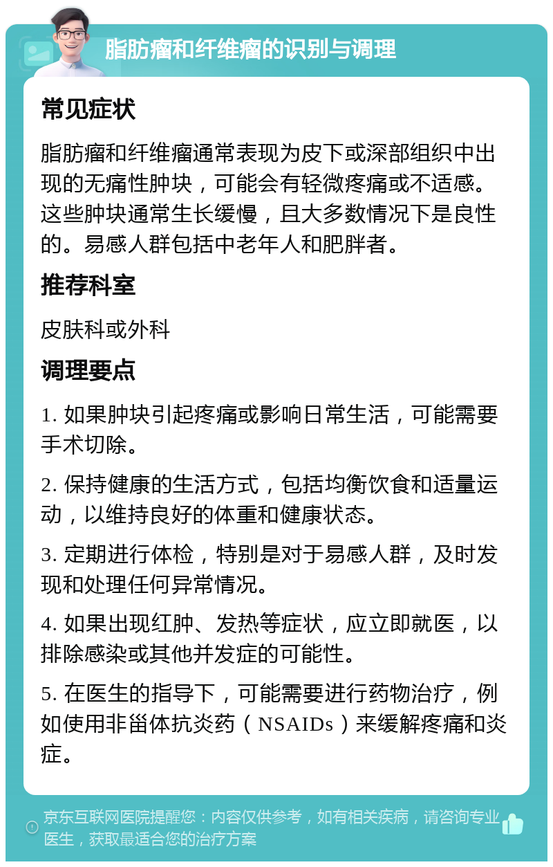 脂肪瘤和纤维瘤的识别与调理 常见症状 脂肪瘤和纤维瘤通常表现为皮下或深部组织中出现的无痛性肿块，可能会有轻微疼痛或不适感。这些肿块通常生长缓慢，且大多数情况下是良性的。易感人群包括中老年人和肥胖者。 推荐科室 皮肤科或外科 调理要点 1. 如果肿块引起疼痛或影响日常生活，可能需要手术切除。 2. 保持健康的生活方式，包括均衡饮食和适量运动，以维持良好的体重和健康状态。 3. 定期进行体检，特别是对于易感人群，及时发现和处理任何异常情况。 4. 如果出现红肿、发热等症状，应立即就医，以排除感染或其他并发症的可能性。 5. 在医生的指导下，可能需要进行药物治疗，例如使用非甾体抗炎药（NSAIDs）来缓解疼痛和炎症。