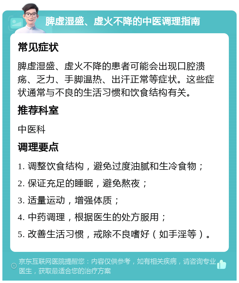 脾虚湿盛、虚火不降的中医调理指南 常见症状 脾虚湿盛、虚火不降的患者可能会出现口腔溃疡、乏力、手脚温热、出汗正常等症状。这些症状通常与不良的生活习惯和饮食结构有关。 推荐科室 中医科 调理要点 1. 调整饮食结构，避免过度油腻和生冷食物； 2. 保证充足的睡眠，避免熬夜； 3. 适量运动，增强体质； 4. 中药调理，根据医生的处方服用； 5. 改善生活习惯，戒除不良嗜好（如手淫等）。