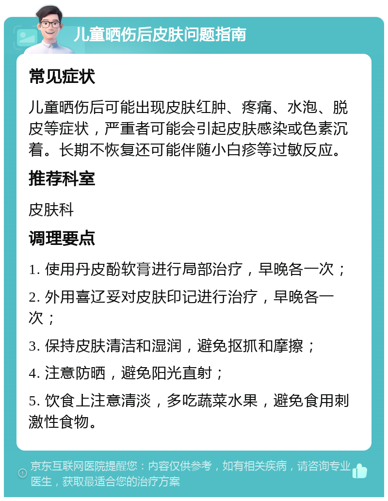 儿童晒伤后皮肤问题指南 常见症状 儿童晒伤后可能出现皮肤红肿、疼痛、水泡、脱皮等症状，严重者可能会引起皮肤感染或色素沉着。长期不恢复还可能伴随小白疹等过敏反应。 推荐科室 皮肤科 调理要点 1. 使用丹皮酚软膏进行局部治疗，早晚各一次； 2. 外用喜辽妥对皮肤印记进行治疗，早晚各一次； 3. 保持皮肤清洁和湿润，避免抠抓和摩擦； 4. 注意防晒，避免阳光直射； 5. 饮食上注意清淡，多吃蔬菜水果，避免食用刺激性食物。