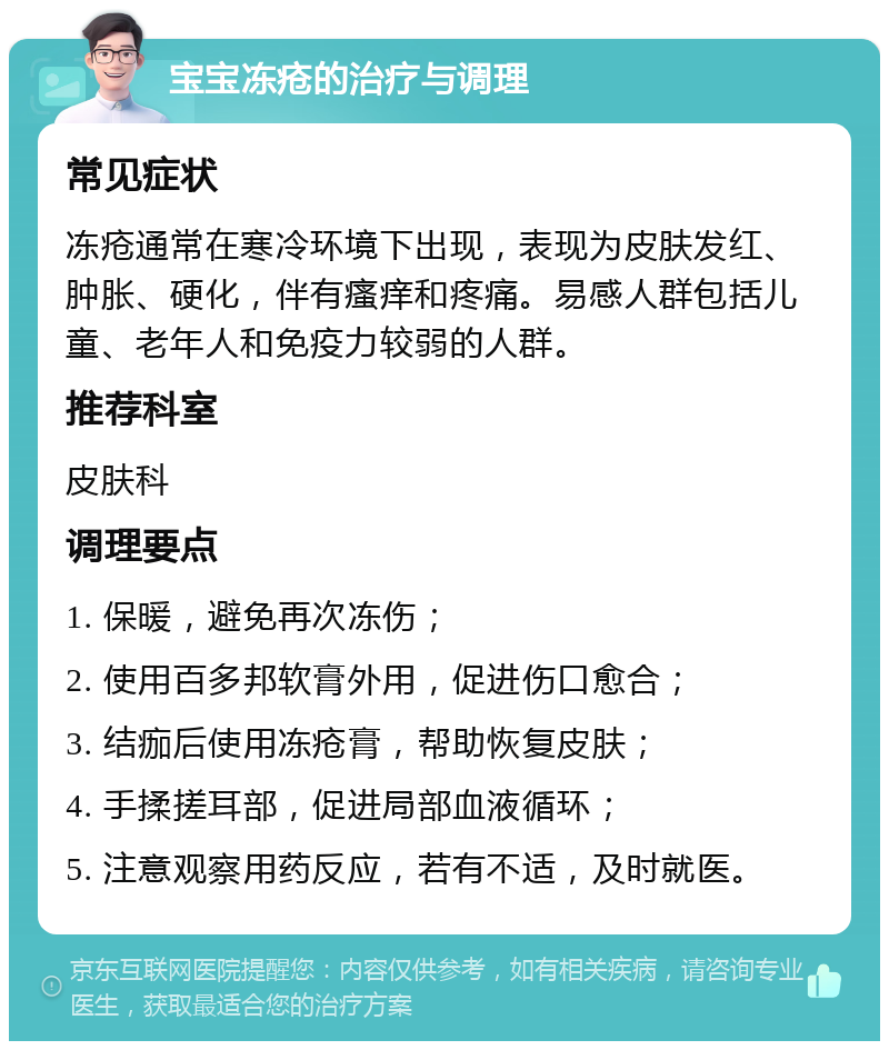 宝宝冻疮的治疗与调理 常见症状 冻疮通常在寒冷环境下出现，表现为皮肤发红、肿胀、硬化，伴有瘙痒和疼痛。易感人群包括儿童、老年人和免疫力较弱的人群。 推荐科室 皮肤科 调理要点 1. 保暖，避免再次冻伤； 2. 使用百多邦软膏外用，促进伤口愈合； 3. 结痂后使用冻疮膏，帮助恢复皮肤； 4. 手揉搓耳部，促进局部血液循环； 5. 注意观察用药反应，若有不适，及时就医。