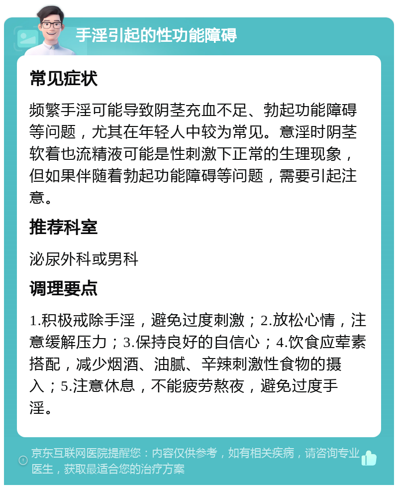 手淫引起的性功能障碍 常见症状 频繁手淫可能导致阴茎充血不足、勃起功能障碍等问题，尤其在年轻人中较为常见。意淫时阴茎软着也流精液可能是性刺激下正常的生理现象，但如果伴随着勃起功能障碍等问题，需要引起注意。 推荐科室 泌尿外科或男科 调理要点 1.积极戒除手淫，避免过度刺激；2.放松心情，注意缓解压力；3.保持良好的自信心；4.饮食应荤素搭配，减少烟酒、油腻、辛辣刺激性食物的摄入；5.注意休息，不能疲劳熬夜，避免过度手淫。