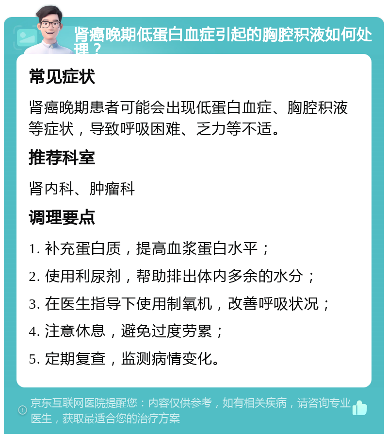 肾癌晚期低蛋白血症引起的胸腔积液如何处理？ 常见症状 肾癌晚期患者可能会出现低蛋白血症、胸腔积液等症状，导致呼吸困难、乏力等不适。 推荐科室 肾内科、肿瘤科 调理要点 1. 补充蛋白质，提高血浆蛋白水平； 2. 使用利尿剂，帮助排出体内多余的水分； 3. 在医生指导下使用制氧机，改善呼吸状况； 4. 注意休息，避免过度劳累； 5. 定期复查，监测病情变化。