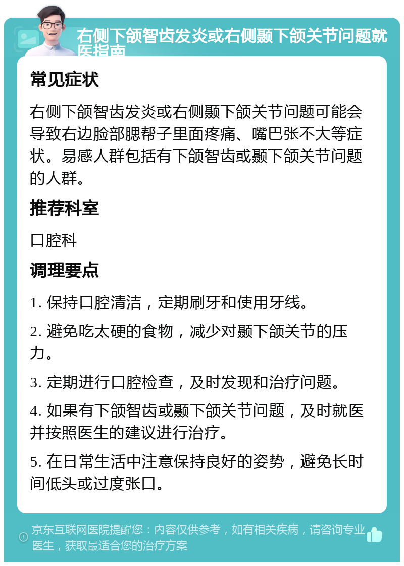 右侧下颌智齿发炎或右侧颞下颌关节问题就医指南 常见症状 右侧下颌智齿发炎或右侧颞下颌关节问题可能会导致右边脸部腮帮子里面疼痛、嘴巴张不大等症状。易感人群包括有下颌智齿或颞下颌关节问题的人群。 推荐科室 口腔科 调理要点 1. 保持口腔清洁，定期刷牙和使用牙线。 2. 避免吃太硬的食物，减少对颞下颌关节的压力。 3. 定期进行口腔检查，及时发现和治疗问题。 4. 如果有下颌智齿或颞下颌关节问题，及时就医并按照医生的建议进行治疗。 5. 在日常生活中注意保持良好的姿势，避免长时间低头或过度张口。