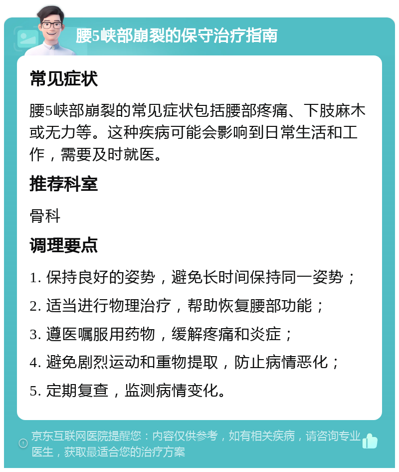 腰5峡部崩裂的保守治疗指南 常见症状 腰5峡部崩裂的常见症状包括腰部疼痛、下肢麻木或无力等。这种疾病可能会影响到日常生活和工作，需要及时就医。 推荐科室 骨科 调理要点 1. 保持良好的姿势，避免长时间保持同一姿势； 2. 适当进行物理治疗，帮助恢复腰部功能； 3. 遵医嘱服用药物，缓解疼痛和炎症； 4. 避免剧烈运动和重物提取，防止病情恶化； 5. 定期复查，监测病情变化。