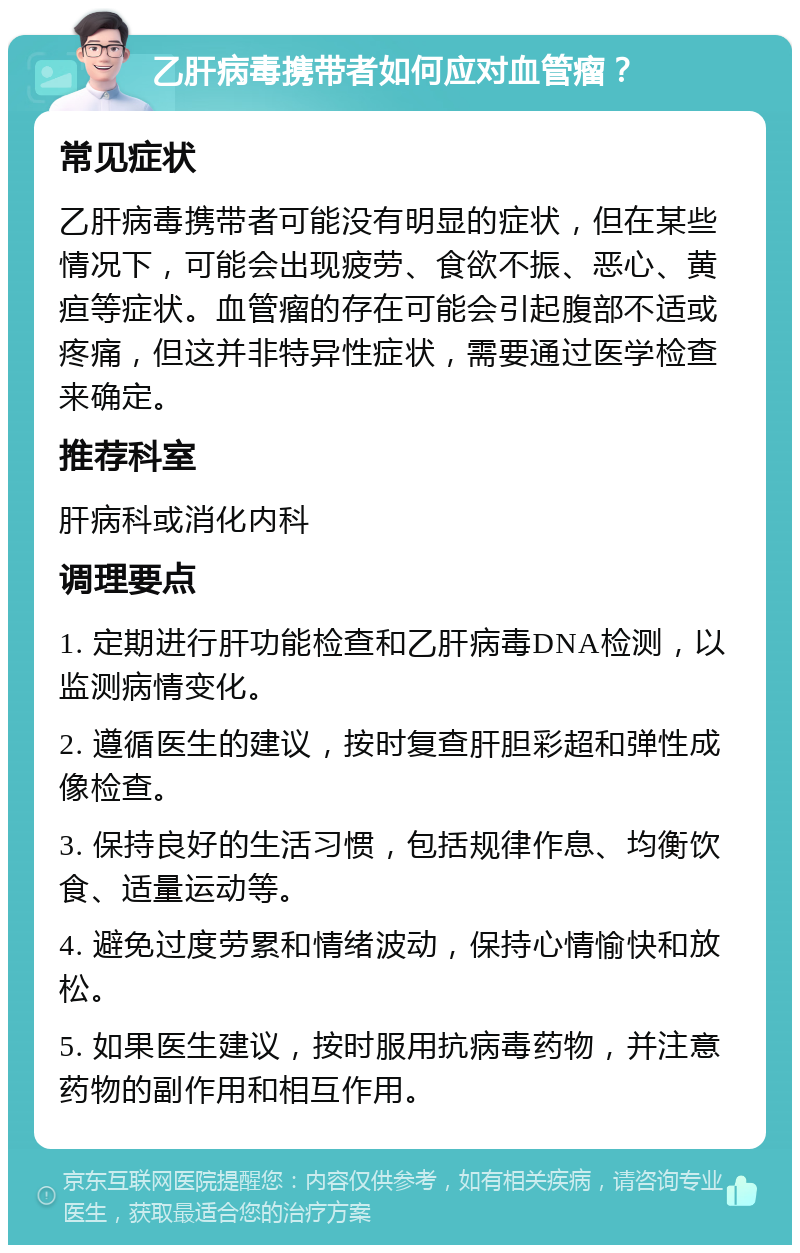 乙肝病毒携带者如何应对血管瘤？ 常见症状 乙肝病毒携带者可能没有明显的症状，但在某些情况下，可能会出现疲劳、食欲不振、恶心、黄疸等症状。血管瘤的存在可能会引起腹部不适或疼痛，但这并非特异性症状，需要通过医学检查来确定。 推荐科室 肝病科或消化内科 调理要点 1. 定期进行肝功能检查和乙肝病毒DNA检测，以监测病情变化。 2. 遵循医生的建议，按时复查肝胆彩超和弹性成像检查。 3. 保持良好的生活习惯，包括规律作息、均衡饮食、适量运动等。 4. 避免过度劳累和情绪波动，保持心情愉快和放松。 5. 如果医生建议，按时服用抗病毒药物，并注意药物的副作用和相互作用。