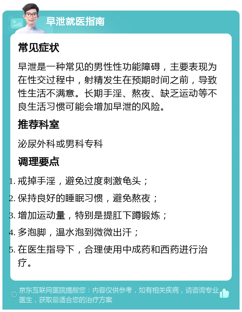 早泄就医指南 常见症状 早泄是一种常见的男性性功能障碍，主要表现为在性交过程中，射精发生在预期时间之前，导致性生活不满意。长期手淫、熬夜、缺乏运动等不良生活习惯可能会增加早泄的风险。 推荐科室 泌尿外科或男科专科 调理要点 戒掉手淫，避免过度刺激龟头； 保持良好的睡眠习惯，避免熬夜； 增加运动量，特别是提肛下蹲锻炼； 多泡脚，温水泡到微微出汗； 在医生指导下，合理使用中成药和西药进行治疗。