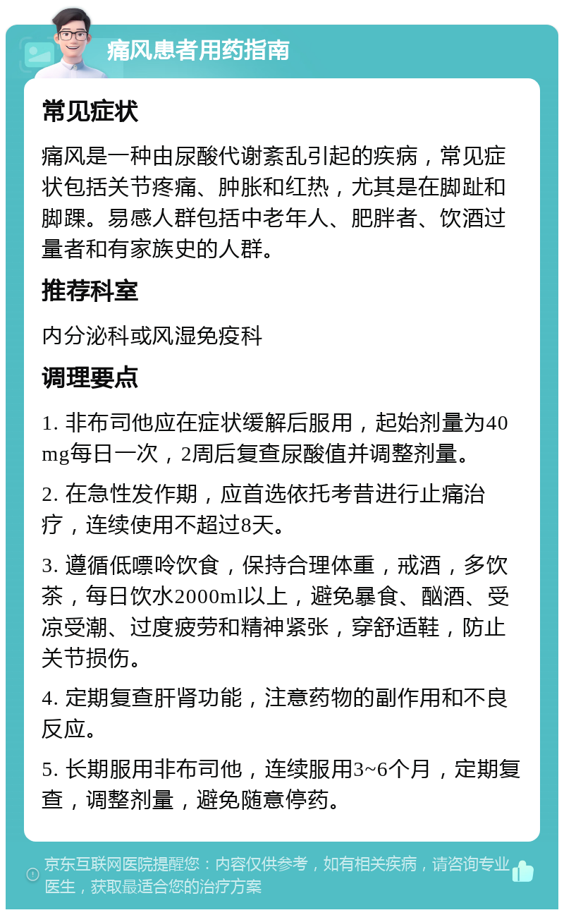 痛风患者用药指南 常见症状 痛风是一种由尿酸代谢紊乱引起的疾病，常见症状包括关节疼痛、肿胀和红热，尤其是在脚趾和脚踝。易感人群包括中老年人、肥胖者、饮酒过量者和有家族史的人群。 推荐科室 内分泌科或风湿免疫科 调理要点 1. 非布司他应在症状缓解后服用，起始剂量为40mg每日一次，2周后复查尿酸值并调整剂量。 2. 在急性发作期，应首选依托考昔进行止痛治疗，连续使用不超过8天。 3. 遵循低嘌呤饮食，保持合理体重，戒酒，多饮茶，每日饮水2000ml以上，避免暴食、酗酒、受凉受潮、过度疲劳和精神紧张，穿舒适鞋，防止关节损伤。 4. 定期复查肝肾功能，注意药物的副作用和不良反应。 5. 长期服用非布司他，连续服用3~6个月，定期复查，调整剂量，避免随意停药。