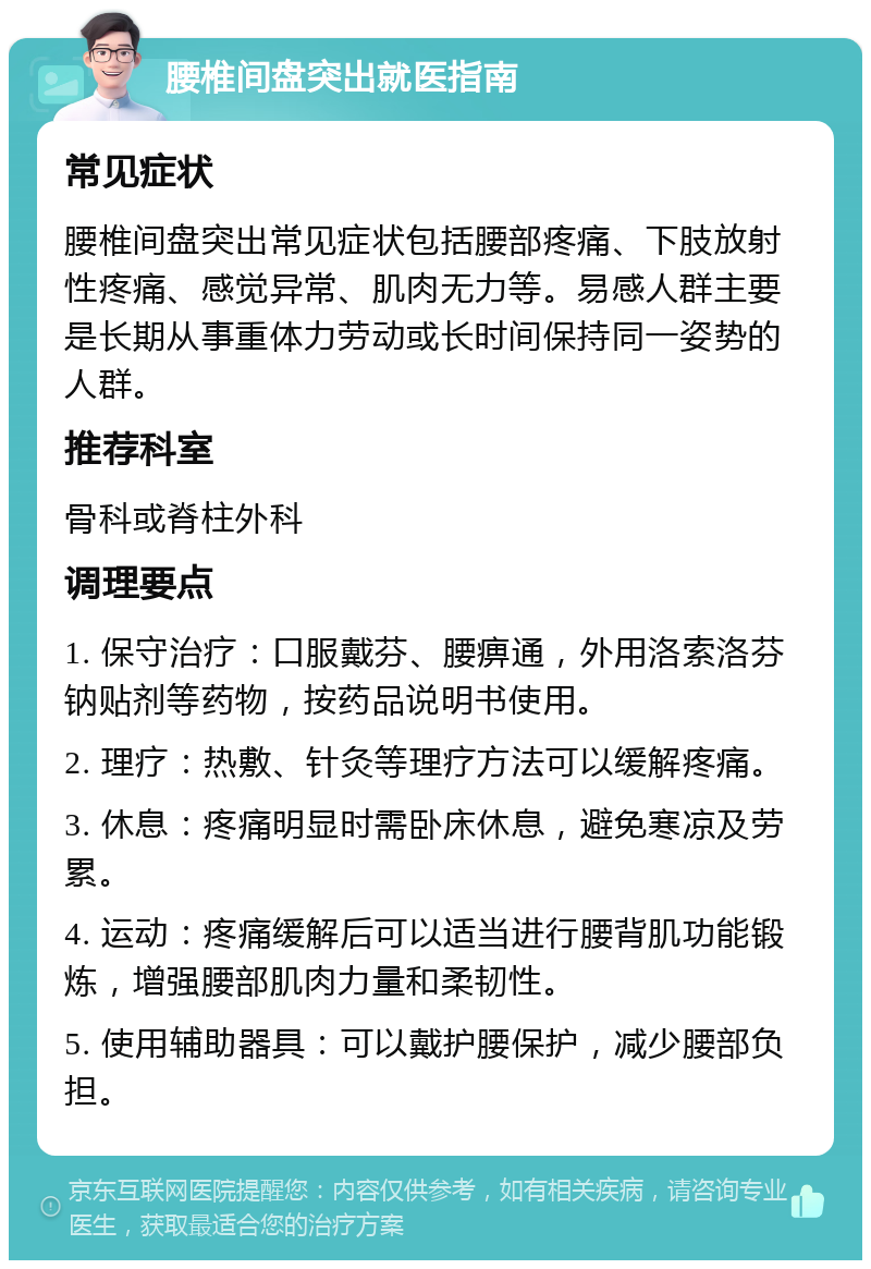 腰椎间盘突出就医指南 常见症状 腰椎间盘突出常见症状包括腰部疼痛、下肢放射性疼痛、感觉异常、肌肉无力等。易感人群主要是长期从事重体力劳动或长时间保持同一姿势的人群。 推荐科室 骨科或脊柱外科 调理要点 1. 保守治疗：口服戴芬、腰痹通，外用洛索洛芬钠贴剂等药物，按药品说明书使用。 2. 理疗：热敷、针灸等理疗方法可以缓解疼痛。 3. 休息：疼痛明显时需卧床休息，避免寒凉及劳累。 4. 运动：疼痛缓解后可以适当进行腰背肌功能锻炼，增强腰部肌肉力量和柔韧性。 5. 使用辅助器具：可以戴护腰保护，减少腰部负担。