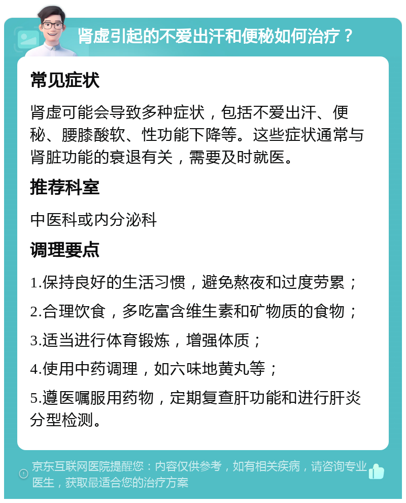 肾虚引起的不爱出汗和便秘如何治疗？ 常见症状 肾虚可能会导致多种症状，包括不爱出汗、便秘、腰膝酸软、性功能下降等。这些症状通常与肾脏功能的衰退有关，需要及时就医。 推荐科室 中医科或内分泌科 调理要点 1.保持良好的生活习惯，避免熬夜和过度劳累； 2.合理饮食，多吃富含维生素和矿物质的食物； 3.适当进行体育锻炼，增强体质； 4.使用中药调理，如六味地黄丸等； 5.遵医嘱服用药物，定期复查肝功能和进行肝炎分型检测。