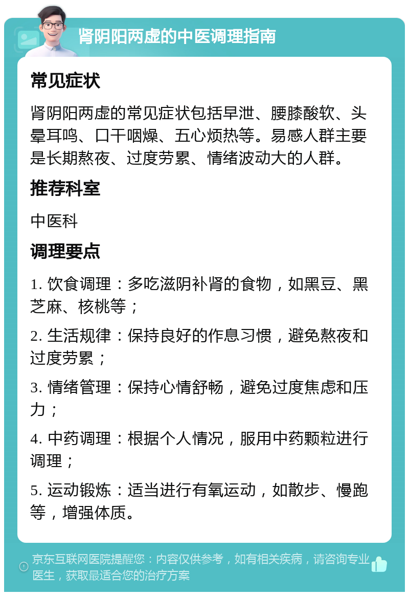 肾阴阳两虚的中医调理指南 常见症状 肾阴阳两虚的常见症状包括早泄、腰膝酸软、头晕耳鸣、口干咽燥、五心烦热等。易感人群主要是长期熬夜、过度劳累、情绪波动大的人群。 推荐科室 中医科 调理要点 1. 饮食调理：多吃滋阴补肾的食物，如黑豆、黑芝麻、核桃等； 2. 生活规律：保持良好的作息习惯，避免熬夜和过度劳累； 3. 情绪管理：保持心情舒畅，避免过度焦虑和压力； 4. 中药调理：根据个人情况，服用中药颗粒进行调理； 5. 运动锻炼：适当进行有氧运动，如散步、慢跑等，增强体质。