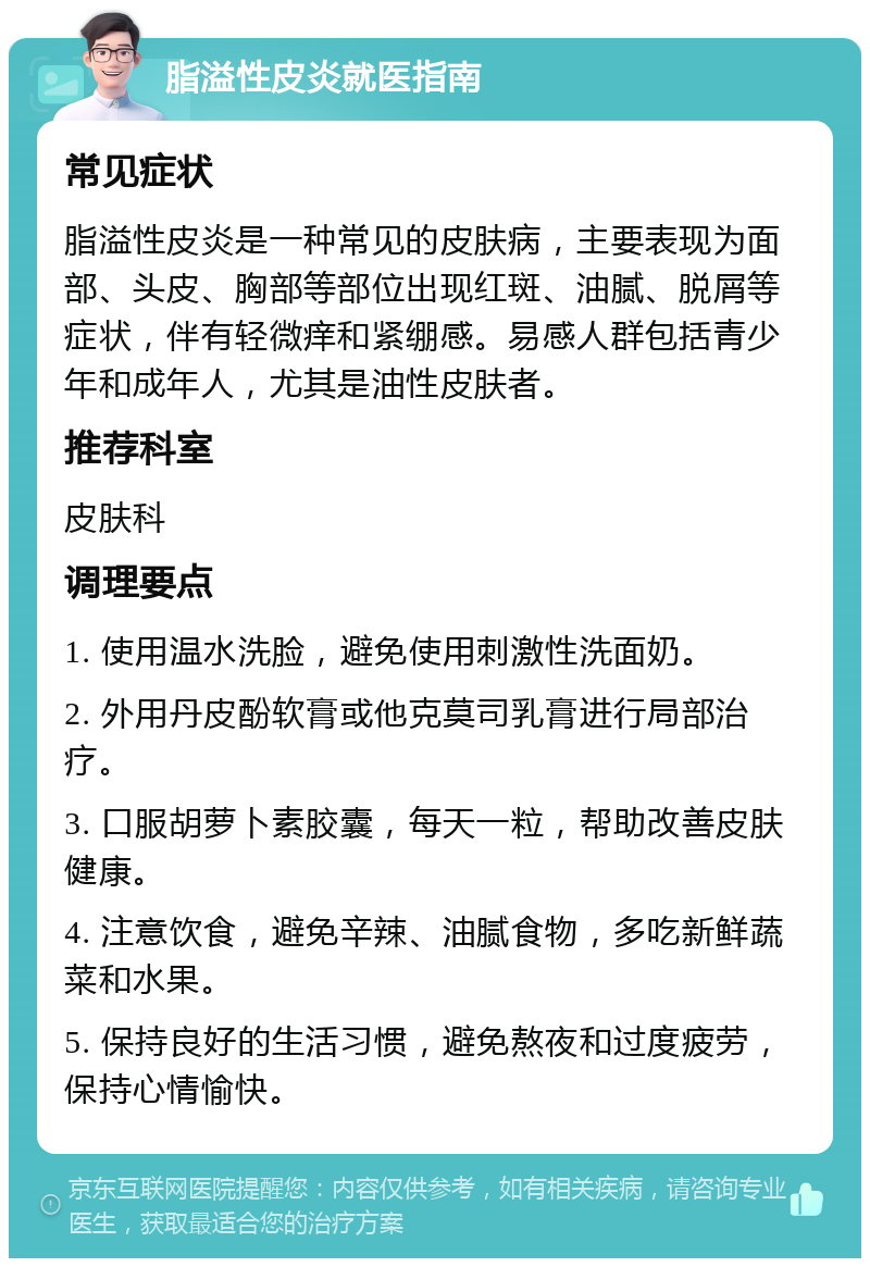 脂溢性皮炎就医指南 常见症状 脂溢性皮炎是一种常见的皮肤病，主要表现为面部、头皮、胸部等部位出现红斑、油腻、脱屑等症状，伴有轻微痒和紧绷感。易感人群包括青少年和成年人，尤其是油性皮肤者。 推荐科室 皮肤科 调理要点 1. 使用温水洗脸，避免使用刺激性洗面奶。 2. 外用丹皮酚软膏或他克莫司乳膏进行局部治疗。 3. 口服胡萝卜素胶囊，每天一粒，帮助改善皮肤健康。 4. 注意饮食，避免辛辣、油腻食物，多吃新鲜蔬菜和水果。 5. 保持良好的生活习惯，避免熬夜和过度疲劳，保持心情愉快。