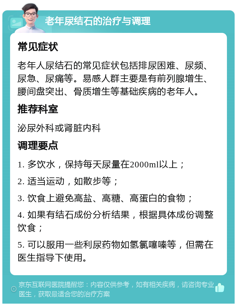 老年尿结石的治疗与调理 常见症状 老年人尿结石的常见症状包括排尿困难、尿频、尿急、尿痛等。易感人群主要是有前列腺增生、腰间盘突出、骨质增生等基础疾病的老年人。 推荐科室 泌尿外科或肾脏内科 调理要点 1. 多饮水，保持每天尿量在2000ml以上； 2. 适当运动，如散步等； 3. 饮食上避免高盐、高糖、高蛋白的食物； 4. 如果有结石成份分析结果，根据具体成份调整饮食； 5. 可以服用一些利尿药物如氢氯噻嗪等，但需在医生指导下使用。