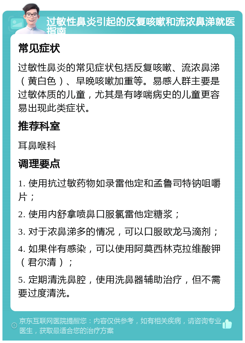 过敏性鼻炎引起的反复咳嗽和流浓鼻涕就医指南 常见症状 过敏性鼻炎的常见症状包括反复咳嗽、流浓鼻涕（黄白色）、早晚咳嗽加重等。易感人群主要是过敏体质的儿童，尤其是有哮喘病史的儿童更容易出现此类症状。 推荐科室 耳鼻喉科 调理要点 1. 使用抗过敏药物如录雷他定和孟鲁司特钠咀嚼片； 2. 使用内舒拿喷鼻口服氯雷他定糖浆； 3. 对于浓鼻涕多的情况，可以口服欧龙马滴剂； 4. 如果伴有感染，可以使用阿莫西林克拉维酸钾（君尔清）； 5. 定期清洗鼻腔，使用洗鼻器辅助治疗，但不需要过度清洗。