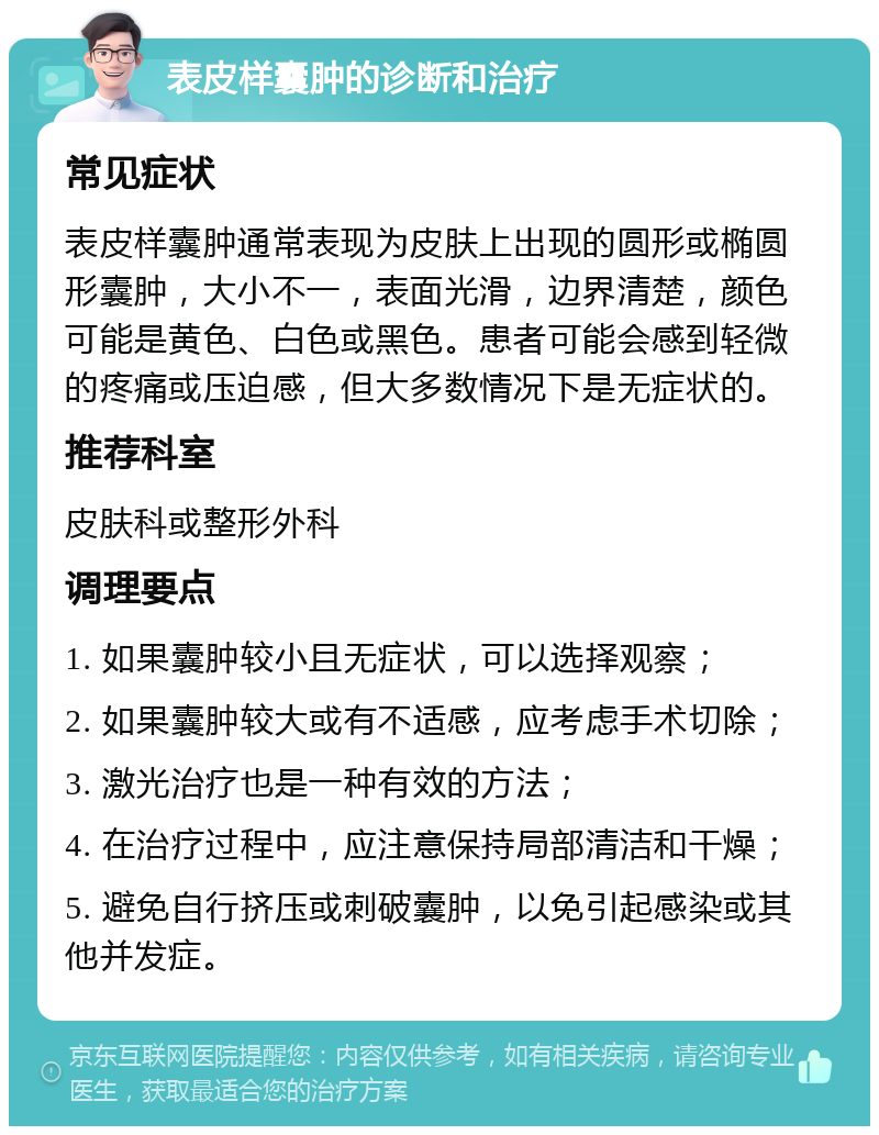 表皮样囊肿的诊断和治疗 常见症状 表皮样囊肿通常表现为皮肤上出现的圆形或椭圆形囊肿，大小不一，表面光滑，边界清楚，颜色可能是黄色、白色或黑色。患者可能会感到轻微的疼痛或压迫感，但大多数情况下是无症状的。 推荐科室 皮肤科或整形外科 调理要点 1. 如果囊肿较小且无症状，可以选择观察； 2. 如果囊肿较大或有不适感，应考虑手术切除； 3. 激光治疗也是一种有效的方法； 4. 在治疗过程中，应注意保持局部清洁和干燥； 5. 避免自行挤压或刺破囊肿，以免引起感染或其他并发症。