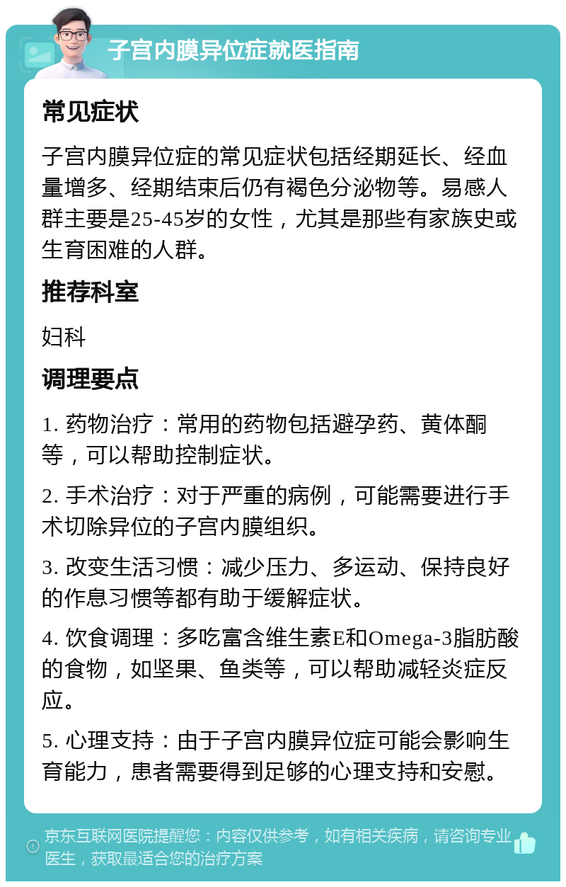 子宫内膜异位症就医指南 常见症状 子宫内膜异位症的常见症状包括经期延长、经血量增多、经期结束后仍有褐色分泌物等。易感人群主要是25-45岁的女性，尤其是那些有家族史或生育困难的人群。 推荐科室 妇科 调理要点 1. 药物治疗：常用的药物包括避孕药、黄体酮等，可以帮助控制症状。 2. 手术治疗：对于严重的病例，可能需要进行手术切除异位的子宫内膜组织。 3. 改变生活习惯：减少压力、多运动、保持良好的作息习惯等都有助于缓解症状。 4. 饮食调理：多吃富含维生素E和Omega-3脂肪酸的食物，如坚果、鱼类等，可以帮助减轻炎症反应。 5. 心理支持：由于子宫内膜异位症可能会影响生育能力，患者需要得到足够的心理支持和安慰。