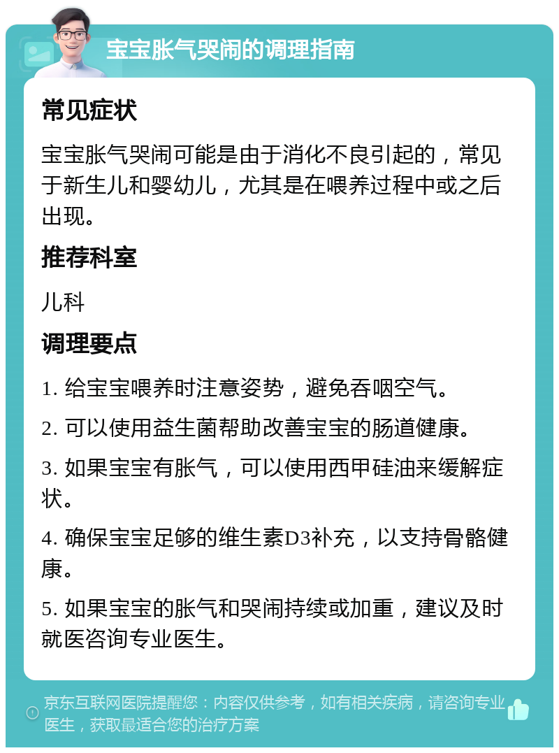 宝宝胀气哭闹的调理指南 常见症状 宝宝胀气哭闹可能是由于消化不良引起的，常见于新生儿和婴幼儿，尤其是在喂养过程中或之后出现。 推荐科室 儿科 调理要点 1. 给宝宝喂养时注意姿势，避免吞咽空气。 2. 可以使用益生菌帮助改善宝宝的肠道健康。 3. 如果宝宝有胀气，可以使用西甲硅油来缓解症状。 4. 确保宝宝足够的维生素D3补充，以支持骨骼健康。 5. 如果宝宝的胀气和哭闹持续或加重，建议及时就医咨询专业医生。