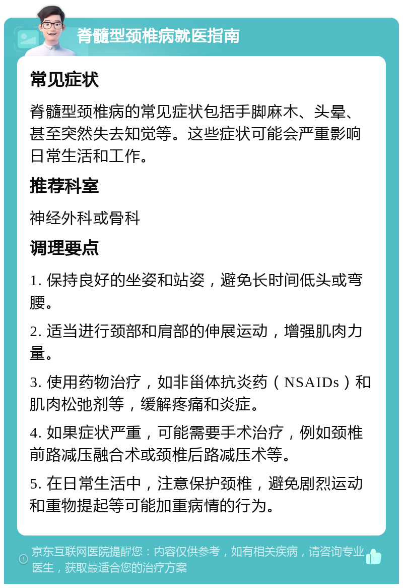 脊髓型颈椎病就医指南 常见症状 脊髓型颈椎病的常见症状包括手脚麻木、头晕、甚至突然失去知觉等。这些症状可能会严重影响日常生活和工作。 推荐科室 神经外科或骨科 调理要点 1. 保持良好的坐姿和站姿，避免长时间低头或弯腰。 2. 适当进行颈部和肩部的伸展运动，增强肌肉力量。 3. 使用药物治疗，如非甾体抗炎药（NSAIDs）和肌肉松弛剂等，缓解疼痛和炎症。 4. 如果症状严重，可能需要手术治疗，例如颈椎前路减压融合术或颈椎后路减压术等。 5. 在日常生活中，注意保护颈椎，避免剧烈运动和重物提起等可能加重病情的行为。