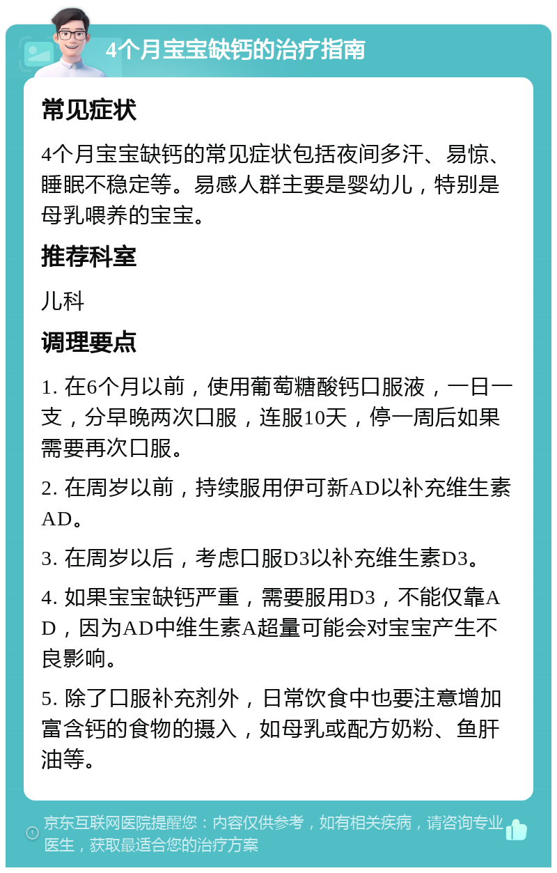 4个月宝宝缺钙的治疗指南 常见症状 4个月宝宝缺钙的常见症状包括夜间多汗、易惊、睡眠不稳定等。易感人群主要是婴幼儿，特别是母乳喂养的宝宝。 推荐科室 儿科 调理要点 1. 在6个月以前，使用葡萄糖酸钙口服液，一日一支，分早晚两次口服，连服10天，停一周后如果需要再次口服。 2. 在周岁以前，持续服用伊可新AD以补充维生素AD。 3. 在周岁以后，考虑口服D3以补充维生素D3。 4. 如果宝宝缺钙严重，需要服用D3，不能仅靠AD，因为AD中维生素A超量可能会对宝宝产生不良影响。 5. 除了口服补充剂外，日常饮食中也要注意增加富含钙的食物的摄入，如母乳或配方奶粉、鱼肝油等。