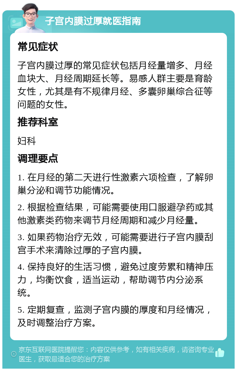 子宫内膜过厚就医指南 常见症状 子宫内膜过厚的常见症状包括月经量增多、月经血块大、月经周期延长等。易感人群主要是育龄女性，尤其是有不规律月经、多囊卵巢综合征等问题的女性。 推荐科室 妇科 调理要点 1. 在月经的第二天进行性激素六项检查，了解卵巢分泌和调节功能情况。 2. 根据检查结果，可能需要使用口服避孕药或其他激素类药物来调节月经周期和减少月经量。 3. 如果药物治疗无效，可能需要进行子宫内膜刮宫手术来清除过厚的子宫内膜。 4. 保持良好的生活习惯，避免过度劳累和精神压力，均衡饮食，适当运动，帮助调节内分泌系统。 5. 定期复查，监测子宫内膜的厚度和月经情况，及时调整治疗方案。