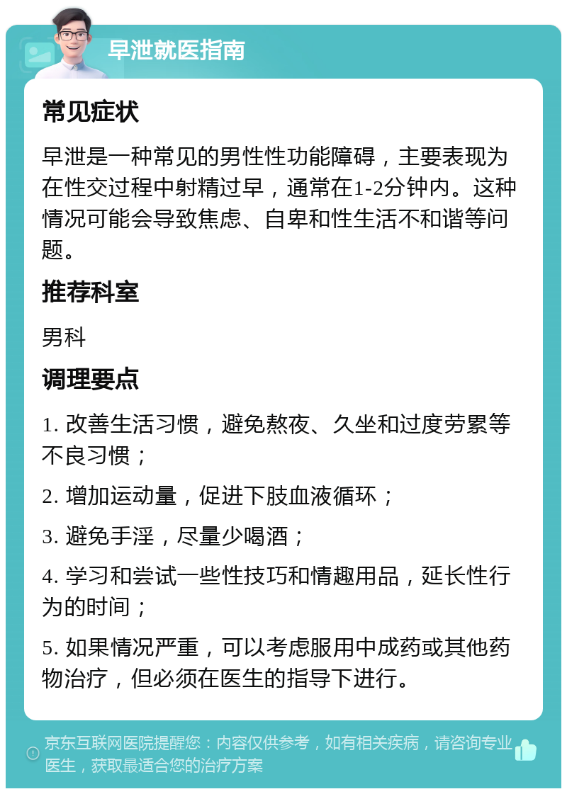 早泄就医指南 常见症状 早泄是一种常见的男性性功能障碍，主要表现为在性交过程中射精过早，通常在1-2分钟内。这种情况可能会导致焦虑、自卑和性生活不和谐等问题。 推荐科室 男科 调理要点 1. 改善生活习惯，避免熬夜、久坐和过度劳累等不良习惯； 2. 增加运动量，促进下肢血液循环； 3. 避免手淫，尽量少喝酒； 4. 学习和尝试一些性技巧和情趣用品，延长性行为的时间； 5. 如果情况严重，可以考虑服用中成药或其他药物治疗，但必须在医生的指导下进行。