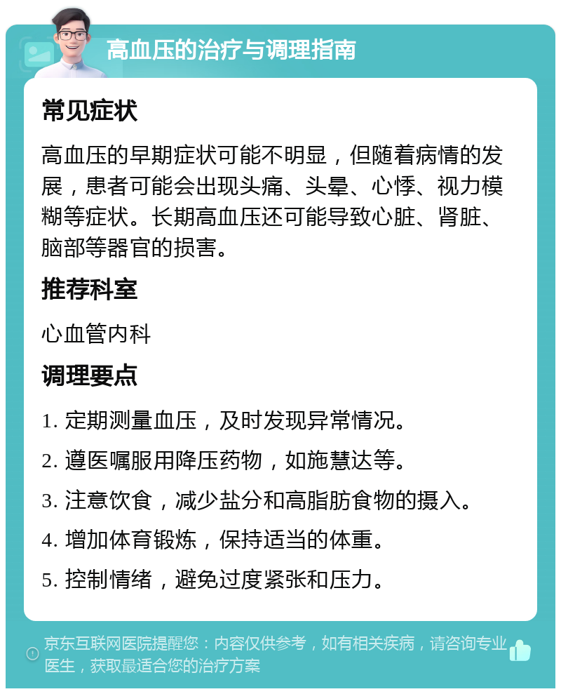 高血压的治疗与调理指南 常见症状 高血压的早期症状可能不明显，但随着病情的发展，患者可能会出现头痛、头晕、心悸、视力模糊等症状。长期高血压还可能导致心脏、肾脏、脑部等器官的损害。 推荐科室 心血管内科 调理要点 1. 定期测量血压，及时发现异常情况。 2. 遵医嘱服用降压药物，如施慧达等。 3. 注意饮食，减少盐分和高脂肪食物的摄入。 4. 增加体育锻炼，保持适当的体重。 5. 控制情绪，避免过度紧张和压力。