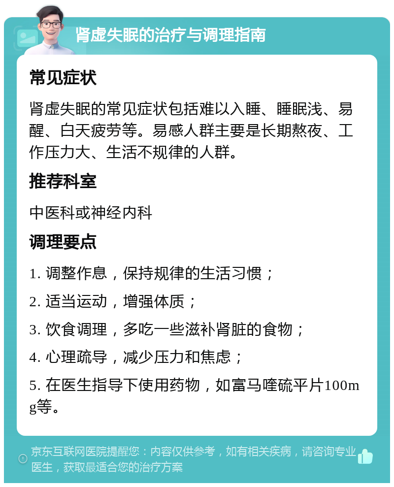 肾虚失眠的治疗与调理指南 常见症状 肾虚失眠的常见症状包括难以入睡、睡眠浅、易醒、白天疲劳等。易感人群主要是长期熬夜、工作压力大、生活不规律的人群。 推荐科室 中医科或神经内科 调理要点 1. 调整作息，保持规律的生活习惯； 2. 适当运动，增强体质； 3. 饮食调理，多吃一些滋补肾脏的食物； 4. 心理疏导，减少压力和焦虑； 5. 在医生指导下使用药物，如富马喹硫平片100mg等。