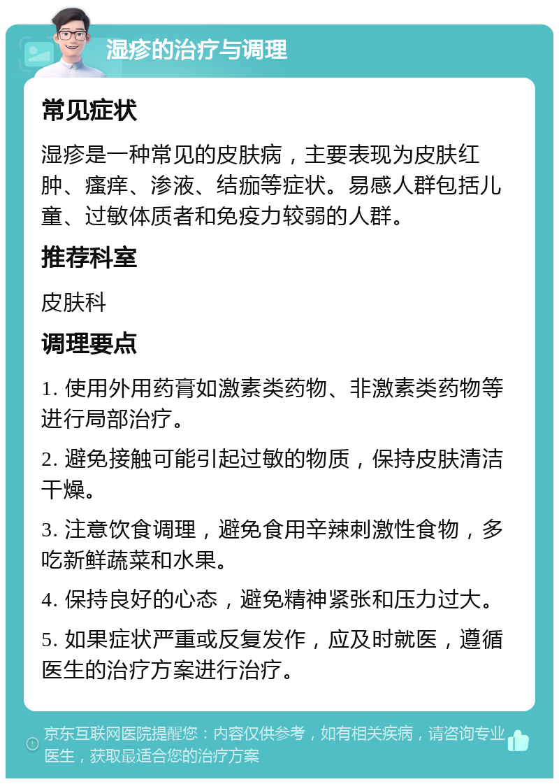 湿疹的治疗与调理 常见症状 湿疹是一种常见的皮肤病，主要表现为皮肤红肿、瘙痒、渗液、结痂等症状。易感人群包括儿童、过敏体质者和免疫力较弱的人群。 推荐科室 皮肤科 调理要点 1. 使用外用药膏如激素类药物、非激素类药物等进行局部治疗。 2. 避免接触可能引起过敏的物质，保持皮肤清洁干燥。 3. 注意饮食调理，避免食用辛辣刺激性食物，多吃新鲜蔬菜和水果。 4. 保持良好的心态，避免精神紧张和压力过大。 5. 如果症状严重或反复发作，应及时就医，遵循医生的治疗方案进行治疗。