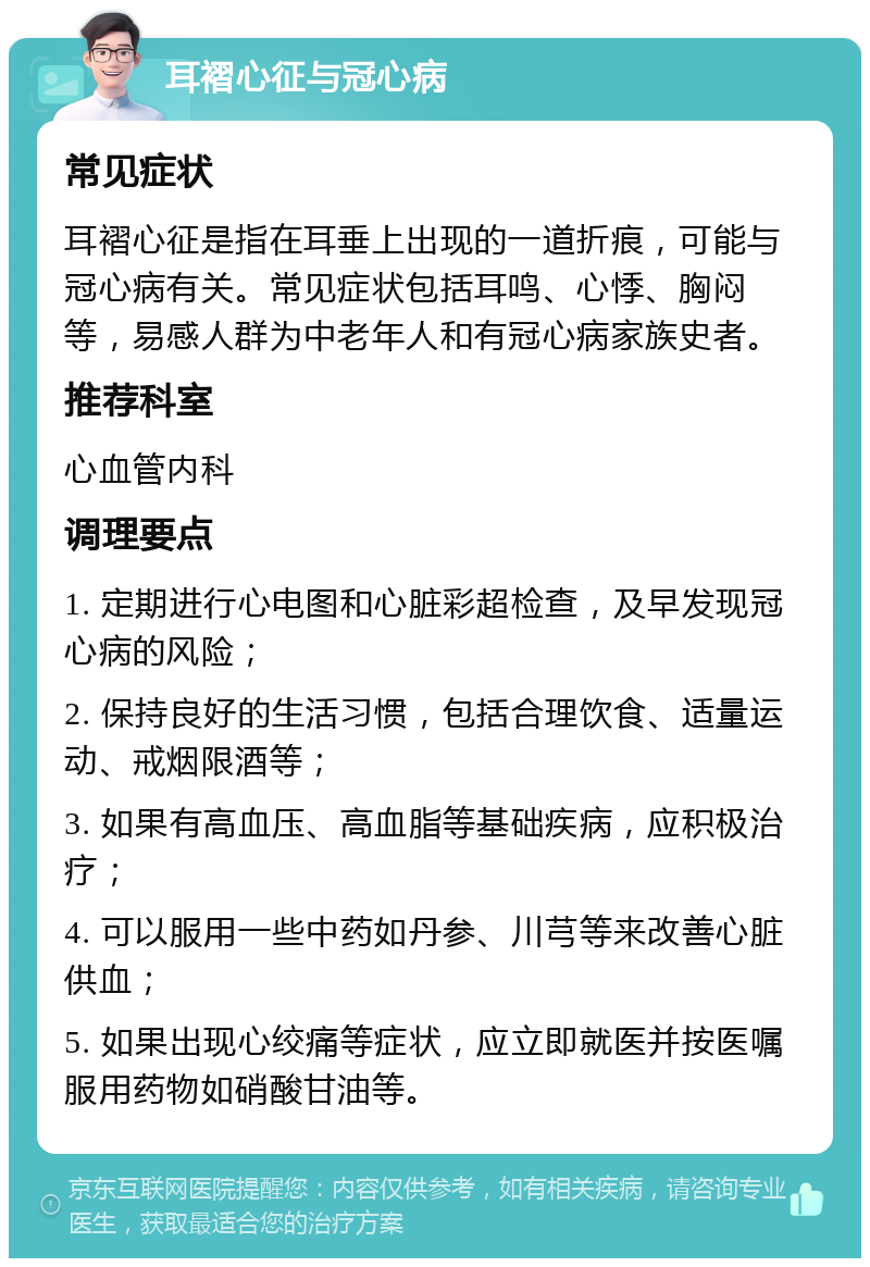 耳褶心征与冠心病 常见症状 耳褶心征是指在耳垂上出现的一道折痕，可能与冠心病有关。常见症状包括耳鸣、心悸、胸闷等，易感人群为中老年人和有冠心病家族史者。 推荐科室 心血管内科 调理要点 1. 定期进行心电图和心脏彩超检查，及早发现冠心病的风险； 2. 保持良好的生活习惯，包括合理饮食、适量运动、戒烟限酒等； 3. 如果有高血压、高血脂等基础疾病，应积极治疗； 4. 可以服用一些中药如丹参、川芎等来改善心脏供血； 5. 如果出现心绞痛等症状，应立即就医并按医嘱服用药物如硝酸甘油等。