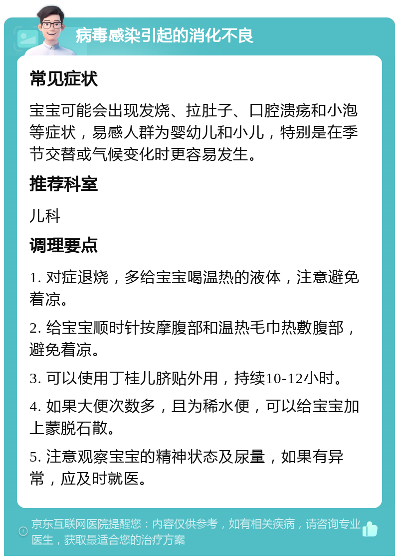 病毒感染引起的消化不良 常见症状 宝宝可能会出现发烧、拉肚子、口腔溃疡和小泡等症状，易感人群为婴幼儿和小儿，特别是在季节交替或气候变化时更容易发生。 推荐科室 儿科 调理要点 1. 对症退烧，多给宝宝喝温热的液体，注意避免着凉。 2. 给宝宝顺时针按摩腹部和温热毛巾热敷腹部，避免着凉。 3. 可以使用丁桂儿脐贴外用，持续10-12小时。 4. 如果大便次数多，且为稀水便，可以给宝宝加上蒙脱石散。 5. 注意观察宝宝的精神状态及尿量，如果有异常，应及时就医。