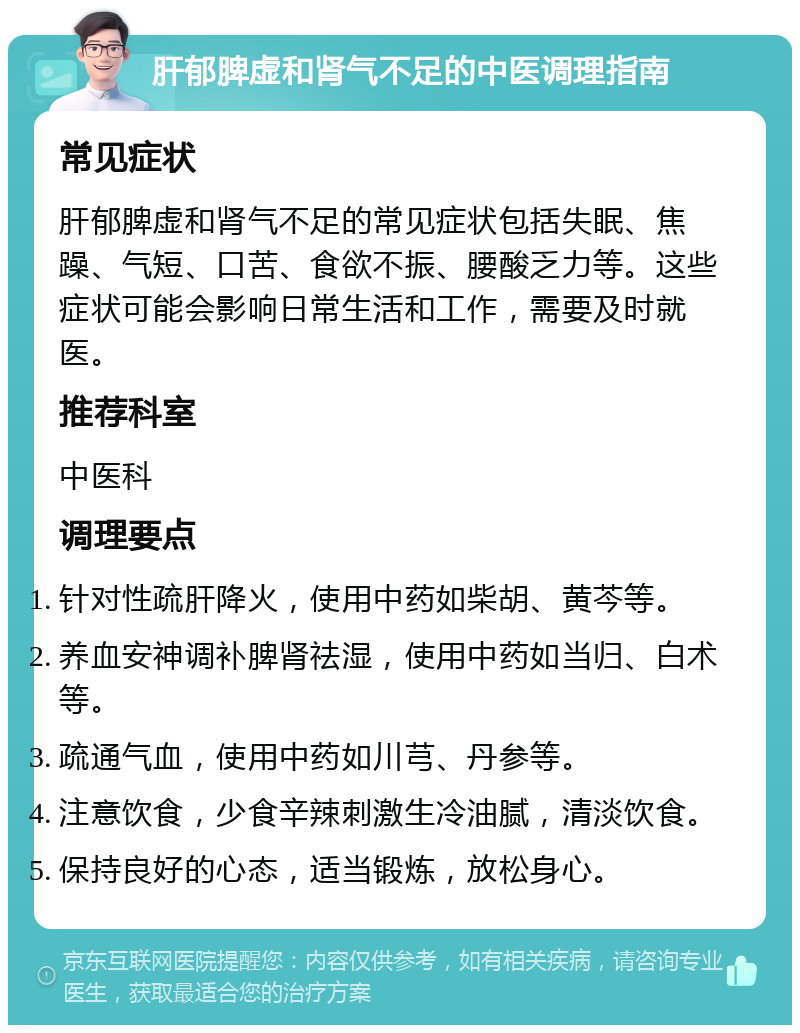 肝郁脾虚和肾气不足的中医调理指南 常见症状 肝郁脾虚和肾气不足的常见症状包括失眠、焦躁、气短、口苦、食欲不振、腰酸乏力等。这些症状可能会影响日常生活和工作，需要及时就医。 推荐科室 中医科 调理要点 针对性疏肝降火，使用中药如柴胡、黄芩等。 养血安神调补脾肾祛湿，使用中药如当归、白术等。 疏通气血，使用中药如川芎、丹参等。 注意饮食，少食辛辣刺激生冷油腻，清淡饮食。 保持良好的心态，适当锻炼，放松身心。