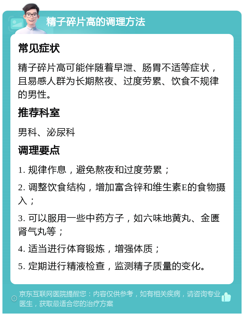 精子碎片高的调理方法 常见症状 精子碎片高可能伴随着早泄、肠胃不适等症状，且易感人群为长期熬夜、过度劳累、饮食不规律的男性。 推荐科室 男科、泌尿科 调理要点 1. 规律作息，避免熬夜和过度劳累； 2. 调整饮食结构，增加富含锌和维生素E的食物摄入； 3. 可以服用一些中药方子，如六味地黄丸、金匮肾气丸等； 4. 适当进行体育锻炼，增强体质； 5. 定期进行精液检查，监测精子质量的变化。