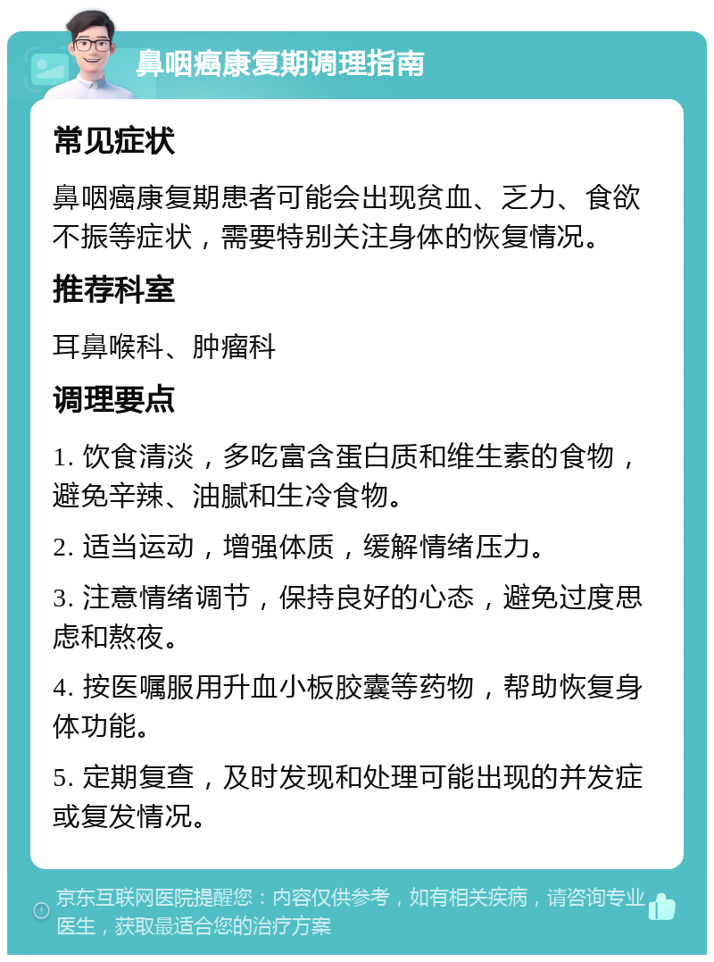 鼻咽癌康复期调理指南 常见症状 鼻咽癌康复期患者可能会出现贫血、乏力、食欲不振等症状，需要特别关注身体的恢复情况。 推荐科室 耳鼻喉科、肿瘤科 调理要点 1. 饮食清淡，多吃富含蛋白质和维生素的食物，避免辛辣、油腻和生冷食物。 2. 适当运动，增强体质，缓解情绪压力。 3. 注意情绪调节，保持良好的心态，避免过度思虑和熬夜。 4. 按医嘱服用升血小板胶囊等药物，帮助恢复身体功能。 5. 定期复查，及时发现和处理可能出现的并发症或复发情况。