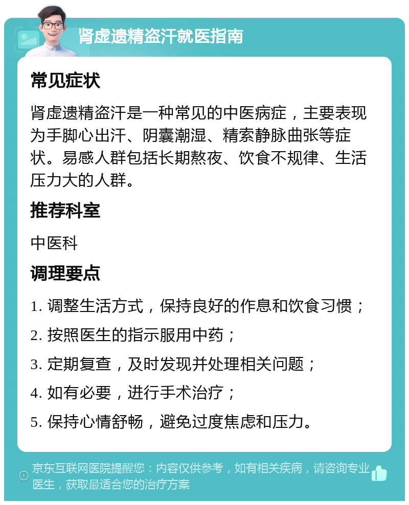 肾虚遗精盗汗就医指南 常见症状 肾虚遗精盗汗是一种常见的中医病症，主要表现为手脚心出汗、阴囊潮湿、精索静脉曲张等症状。易感人群包括长期熬夜、饮食不规律、生活压力大的人群。 推荐科室 中医科 调理要点 1. 调整生活方式，保持良好的作息和饮食习惯； 2. 按照医生的指示服用中药； 3. 定期复查，及时发现并处理相关问题； 4. 如有必要，进行手术治疗； 5. 保持心情舒畅，避免过度焦虑和压力。