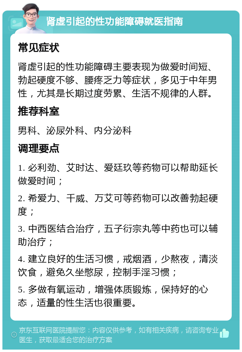 肾虚引起的性功能障碍就医指南 常见症状 肾虚引起的性功能障碍主要表现为做爱时间短、勃起硬度不够、腰疼乏力等症状，多见于中年男性，尤其是长期过度劳累、生活不规律的人群。 推荐科室 男科、泌尿外科、内分泌科 调理要点 1. 必利劲、艾时达、爱廷玖等药物可以帮助延长做爱时间； 2. 希爱力、千威、万艾可等药物可以改善勃起硬度； 3. 中西医结合治疗，五子衍宗丸等中药也可以辅助治疗； 4. 建立良好的生活习惯，戒烟酒，少熬夜，清淡饮食，避免久坐憋尿，控制手淫习惯； 5. 多做有氧运动，增强体质锻炼，保持好的心态，适量的性生活也很重要。