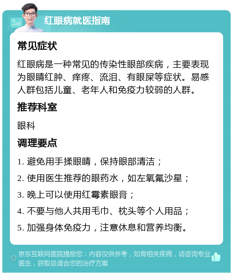 红眼病就医指南 常见症状 红眼病是一种常见的传染性眼部疾病，主要表现为眼睛红肿、痒疼、流泪、有眼屎等症状。易感人群包括儿童、老年人和免疫力较弱的人群。 推荐科室 眼科 调理要点 1. 避免用手揉眼睛，保持眼部清洁； 2. 使用医生推荐的眼药水，如左氧氟沙星； 3. 晚上可以使用红霉素眼膏； 4. 不要与他人共用毛巾、枕头等个人用品； 5. 加强身体免疫力，注意休息和营养均衡。