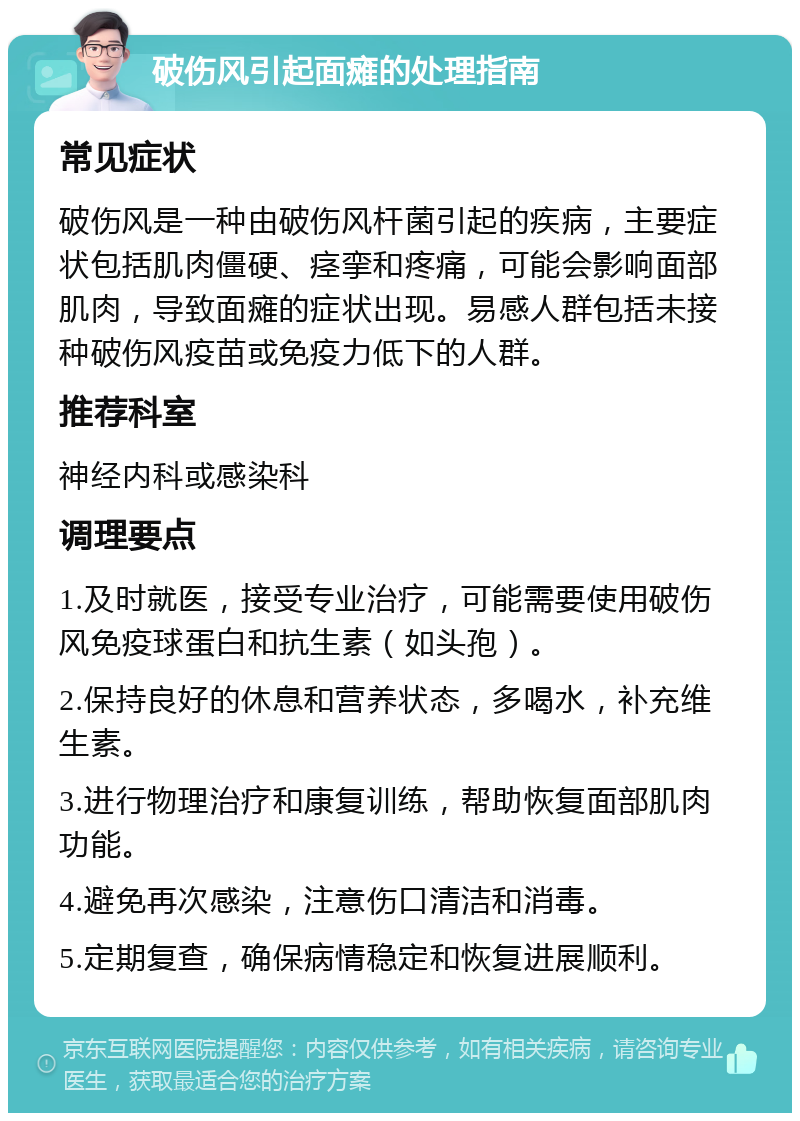 破伤风引起面瘫的处理指南 常见症状 破伤风是一种由破伤风杆菌引起的疾病，主要症状包括肌肉僵硬、痉挛和疼痛，可能会影响面部肌肉，导致面瘫的症状出现。易感人群包括未接种破伤风疫苗或免疫力低下的人群。 推荐科室 神经内科或感染科 调理要点 1.及时就医，接受专业治疗，可能需要使用破伤风免疫球蛋白和抗生素（如头孢）。 2.保持良好的休息和营养状态，多喝水，补充维生素。 3.进行物理治疗和康复训练，帮助恢复面部肌肉功能。 4.避免再次感染，注意伤口清洁和消毒。 5.定期复查，确保病情稳定和恢复进展顺利。