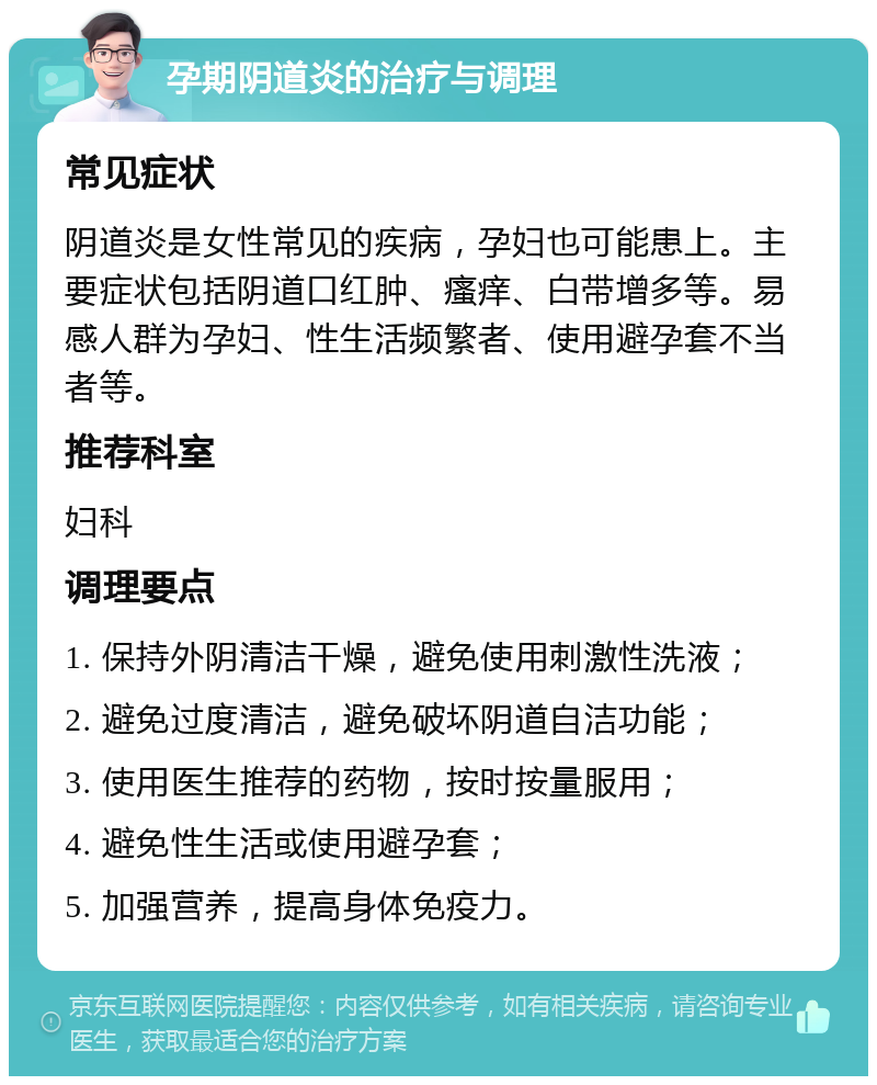 孕期阴道炎的治疗与调理 常见症状 阴道炎是女性常见的疾病，孕妇也可能患上。主要症状包括阴道口红肿、瘙痒、白带增多等。易感人群为孕妇、性生活频繁者、使用避孕套不当者等。 推荐科室 妇科 调理要点 1. 保持外阴清洁干燥，避免使用刺激性洗液； 2. 避免过度清洁，避免破坏阴道自洁功能； 3. 使用医生推荐的药物，按时按量服用； 4. 避免性生活或使用避孕套； 5. 加强营养，提高身体免疫力。