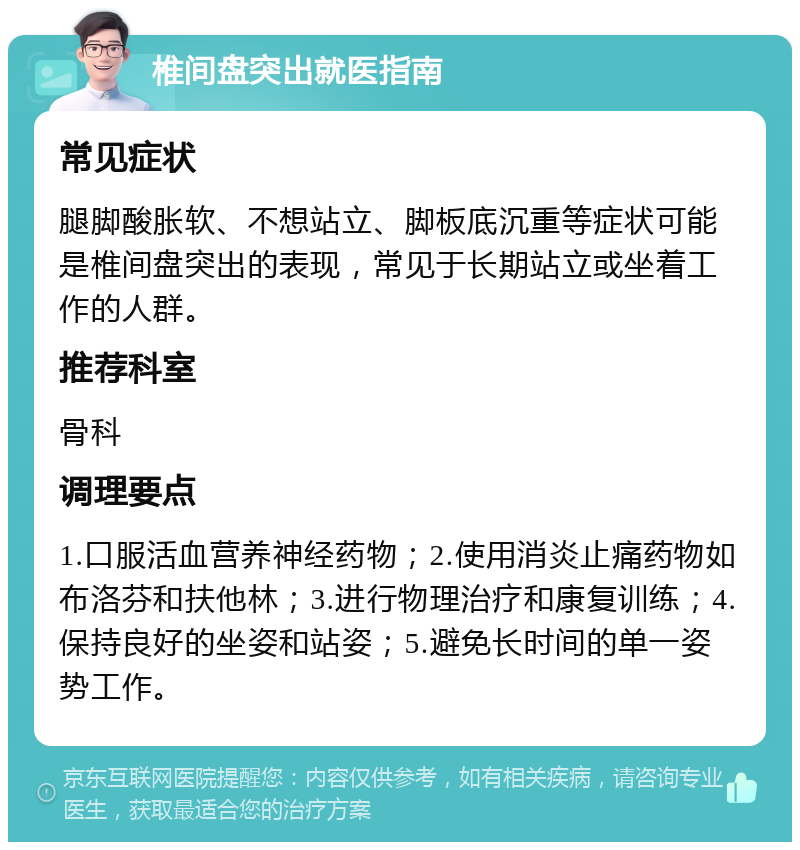 椎间盘突出就医指南 常见症状 腿脚酸胀软、不想站立、脚板底沉重等症状可能是椎间盘突出的表现，常见于长期站立或坐着工作的人群。 推荐科室 骨科 调理要点 1.口服活血营养神经药物；2.使用消炎止痛药物如布洛芬和扶他林；3.进行物理治疗和康复训练；4.保持良好的坐姿和站姿；5.避免长时间的单一姿势工作。