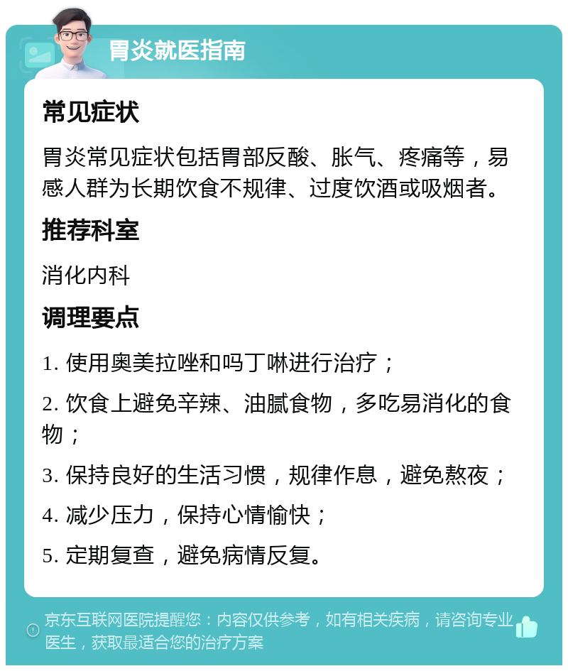 胃炎就医指南 常见症状 胃炎常见症状包括胃部反酸、胀气、疼痛等，易感人群为长期饮食不规律、过度饮酒或吸烟者。 推荐科室 消化内科 调理要点 1. 使用奥美拉唑和吗丁啉进行治疗； 2. 饮食上避免辛辣、油腻食物，多吃易消化的食物； 3. 保持良好的生活习惯，规律作息，避免熬夜； 4. 减少压力，保持心情愉快； 5. 定期复查，避免病情反复。