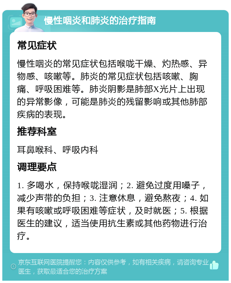 慢性咽炎和肺炎的治疗指南 常见症状 慢性咽炎的常见症状包括喉咙干燥、灼热感、异物感、咳嗽等。肺炎的常见症状包括咳嗽、胸痛、呼吸困难等。肺炎阴影是肺部X光片上出现的异常影像，可能是肺炎的残留影响或其他肺部疾病的表现。 推荐科室 耳鼻喉科、呼吸内科 调理要点 1. 多喝水，保持喉咙湿润；2. 避免过度用嗓子，减少声带的负担；3. 注意休息，避免熬夜；4. 如果有咳嗽或呼吸困难等症状，及时就医；5. 根据医生的建议，适当使用抗生素或其他药物进行治疗。