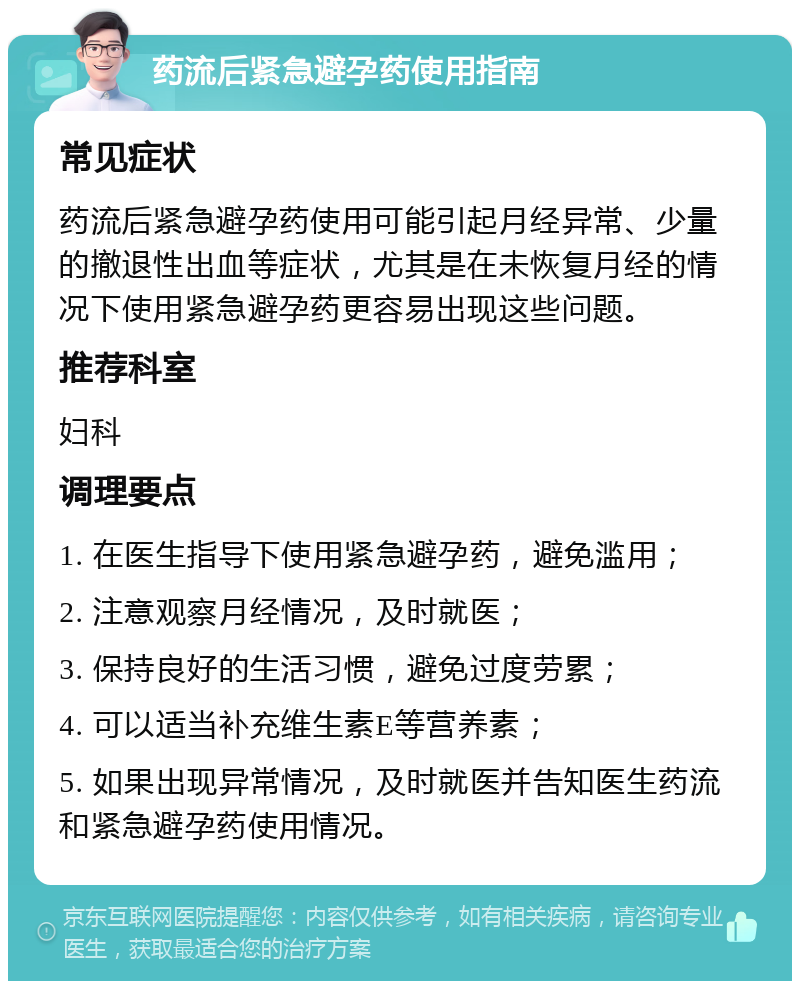 药流后紧急避孕药使用指南 常见症状 药流后紧急避孕药使用可能引起月经异常、少量的撤退性出血等症状，尤其是在未恢复月经的情况下使用紧急避孕药更容易出现这些问题。 推荐科室 妇科 调理要点 1. 在医生指导下使用紧急避孕药，避免滥用； 2. 注意观察月经情况，及时就医； 3. 保持良好的生活习惯，避免过度劳累； 4. 可以适当补充维生素E等营养素； 5. 如果出现异常情况，及时就医并告知医生药流和紧急避孕药使用情况。