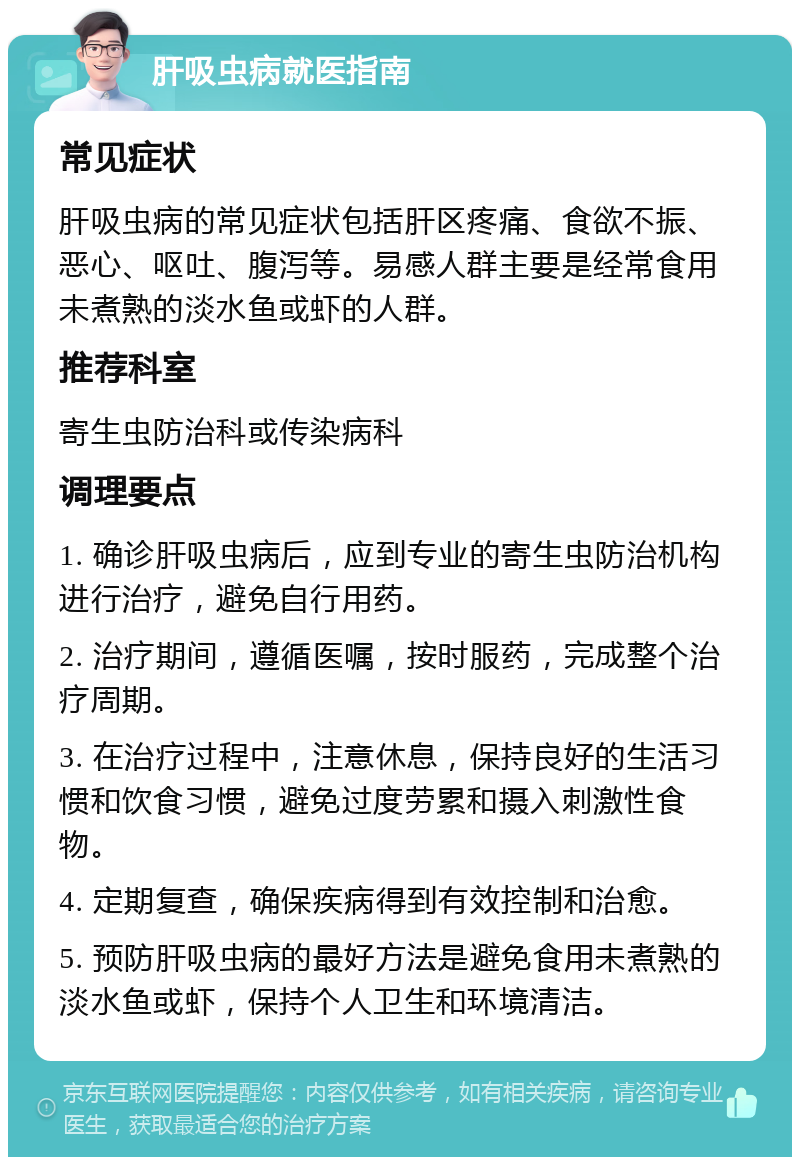 肝吸虫病就医指南 常见症状 肝吸虫病的常见症状包括肝区疼痛、食欲不振、恶心、呕吐、腹泻等。易感人群主要是经常食用未煮熟的淡水鱼或虾的人群。 推荐科室 寄生虫防治科或传染病科 调理要点 1. 确诊肝吸虫病后，应到专业的寄生虫防治机构进行治疗，避免自行用药。 2. 治疗期间，遵循医嘱，按时服药，完成整个治疗周期。 3. 在治疗过程中，注意休息，保持良好的生活习惯和饮食习惯，避免过度劳累和摄入刺激性食物。 4. 定期复查，确保疾病得到有效控制和治愈。 5. 预防肝吸虫病的最好方法是避免食用未煮熟的淡水鱼或虾，保持个人卫生和环境清洁。