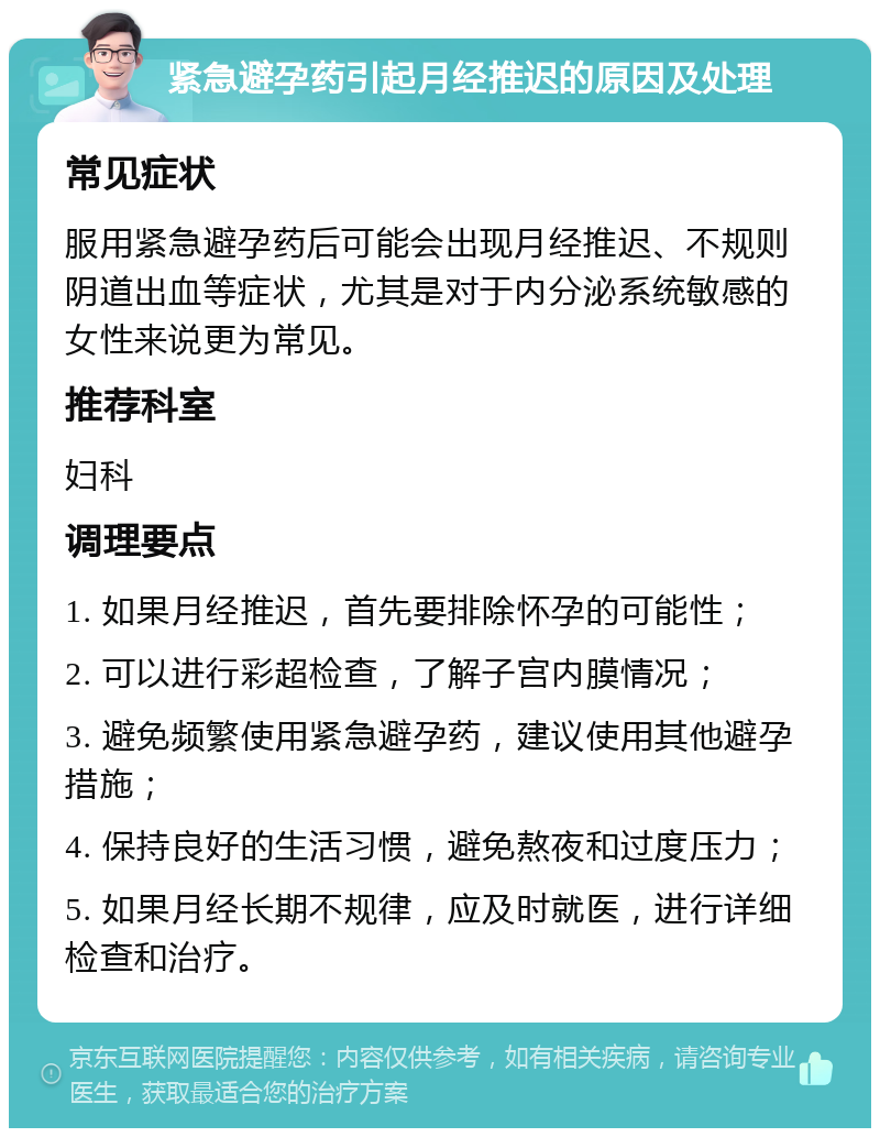 紧急避孕药引起月经推迟的原因及处理 常见症状 服用紧急避孕药后可能会出现月经推迟、不规则阴道出血等症状，尤其是对于内分泌系统敏感的女性来说更为常见。 推荐科室 妇科 调理要点 1. 如果月经推迟，首先要排除怀孕的可能性； 2. 可以进行彩超检查，了解子宫内膜情况； 3. 避免频繁使用紧急避孕药，建议使用其他避孕措施； 4. 保持良好的生活习惯，避免熬夜和过度压力； 5. 如果月经长期不规律，应及时就医，进行详细检查和治疗。