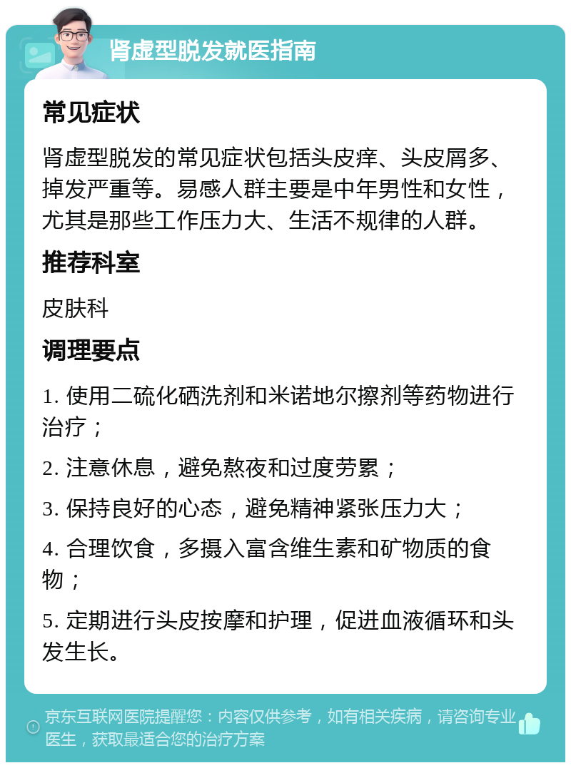 肾虚型脱发就医指南 常见症状 肾虚型脱发的常见症状包括头皮痒、头皮屑多、掉发严重等。易感人群主要是中年男性和女性，尤其是那些工作压力大、生活不规律的人群。 推荐科室 皮肤科 调理要点 1. 使用二硫化硒洗剂和米诺地尔擦剂等药物进行治疗； 2. 注意休息，避免熬夜和过度劳累； 3. 保持良好的心态，避免精神紧张压力大； 4. 合理饮食，多摄入富含维生素和矿物质的食物； 5. 定期进行头皮按摩和护理，促进血液循环和头发生长。