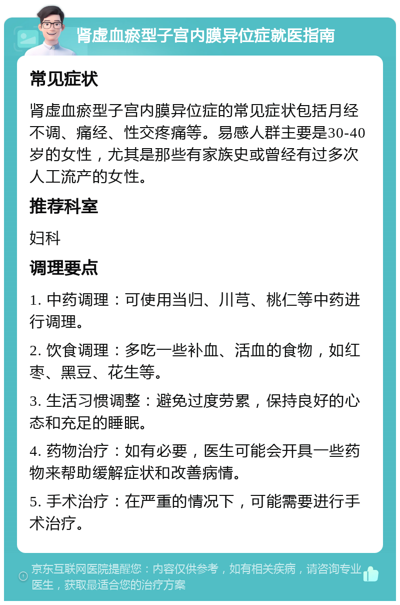 肾虚血瘀型子宫内膜异位症就医指南 常见症状 肾虚血瘀型子宫内膜异位症的常见症状包括月经不调、痛经、性交疼痛等。易感人群主要是30-40岁的女性，尤其是那些有家族史或曾经有过多次人工流产的女性。 推荐科室 妇科 调理要点 1. 中药调理：可使用当归、川芎、桃仁等中药进行调理。 2. 饮食调理：多吃一些补血、活血的食物，如红枣、黑豆、花生等。 3. 生活习惯调整：避免过度劳累，保持良好的心态和充足的睡眠。 4. 药物治疗：如有必要，医生可能会开具一些药物来帮助缓解症状和改善病情。 5. 手术治疗：在严重的情况下，可能需要进行手术治疗。