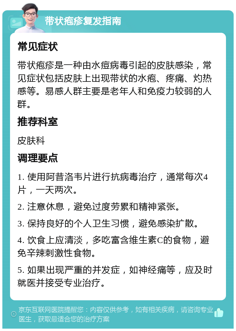 带状疱疹复发指南 常见症状 带状疱疹是一种由水痘病毒引起的皮肤感染，常见症状包括皮肤上出现带状的水疱、疼痛、灼热感等。易感人群主要是老年人和免疫力较弱的人群。 推荐科室 皮肤科 调理要点 1. 使用阿昔洛韦片进行抗病毒治疗，通常每次4片，一天两次。 2. 注意休息，避免过度劳累和精神紧张。 3. 保持良好的个人卫生习惯，避免感染扩散。 4. 饮食上应清淡，多吃富含维生素C的食物，避免辛辣刺激性食物。 5. 如果出现严重的并发症，如神经痛等，应及时就医并接受专业治疗。