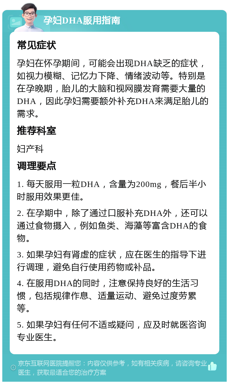 孕妇DHA服用指南 常见症状 孕妇在怀孕期间，可能会出现DHA缺乏的症状，如视力模糊、记忆力下降、情绪波动等。特别是在孕晚期，胎儿的大脑和视网膜发育需要大量的DHA，因此孕妇需要额外补充DHA来满足胎儿的需求。 推荐科室 妇产科 调理要点 1. 每天服用一粒DHA，含量为200mg，餐后半小时服用效果更佳。 2. 在孕期中，除了通过口服补充DHA外，还可以通过食物摄入，例如鱼类、海藻等富含DHA的食物。 3. 如果孕妇有肾虚的症状，应在医生的指导下进行调理，避免自行使用药物或补品。 4. 在服用DHA的同时，注意保持良好的生活习惯，包括规律作息、适量运动、避免过度劳累等。 5. 如果孕妇有任何不适或疑问，应及时就医咨询专业医生。